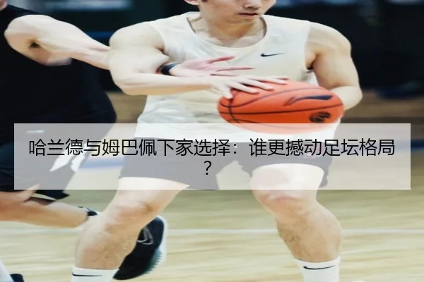 哈兰德与姆巴佩下家选择：谁更撼动足坛格局？